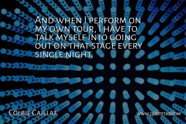 And when I perform on my own tour, I have to talk myself into going out on that stage every single night.