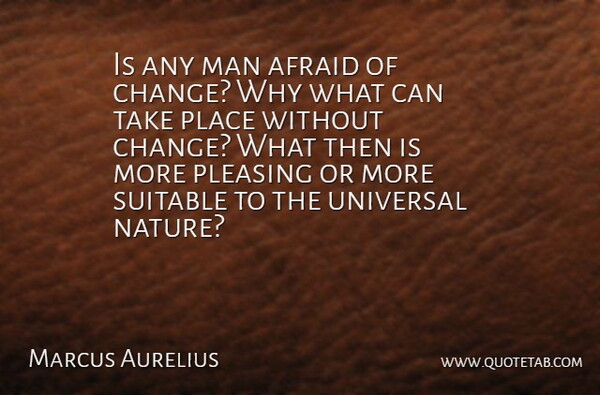 Is any man afraid of change? Why what can take place without change? What then is more pleasing or more suitable to the universal nature?